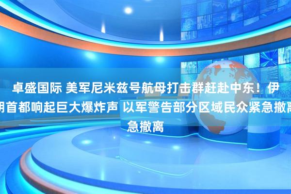 卓盛国际 美军尼米兹号航母打击群赶赴中东！伊朗首都响起巨大爆炸声 以军警告部分区域民众紧急撤离