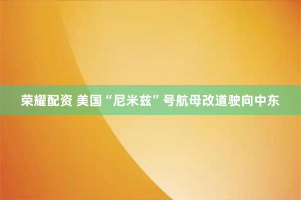 荣耀配资 美国“尼米兹”号航母改道驶向中东