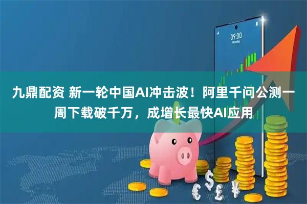 九鼎配资 新一轮中国AI冲击波!阿里千问公测一周下载破千万,成增长最快AI应用