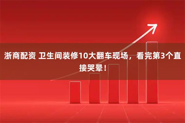浙商配资 卫生间装修10大翻车现场,看完第3个直接哭晕!