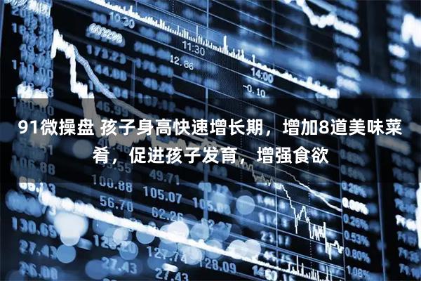 91微操盘 孩子身高快速增长期,增加8道美味菜肴,促进孩子发育,增强食欲