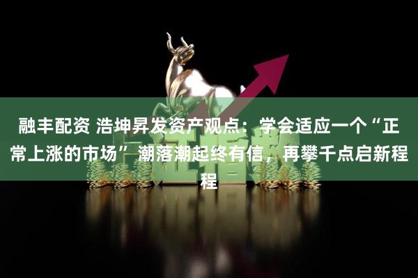 融丰配资 浩坤昇发资产观点:学会适应一个“正常上涨的市场” 潮落潮起终有信,再攀千点启新程