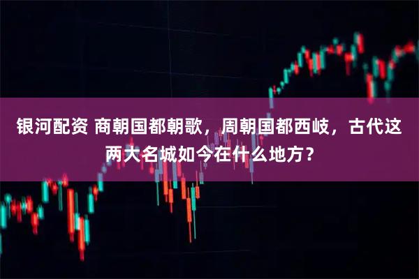 银河配资 商朝国都朝歌，周朝国都西岐，古代这两大名城如今在什么地方？