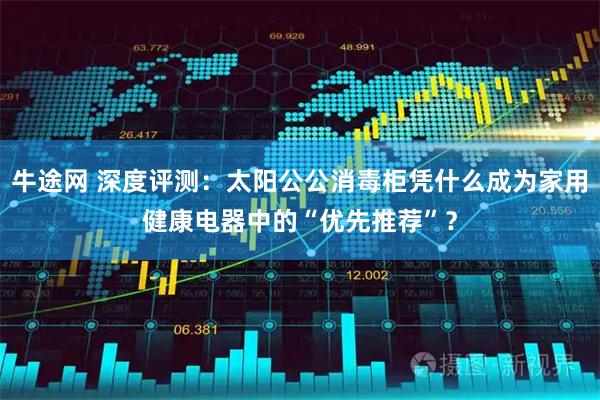 牛途网 深度评测:太阳公公消毒柜凭什么成为家用健康电器中的“优先推荐”?