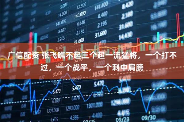 广信配资 张飞瞧不起三个超一流猛将,一个打不过,一个战平,一个刺中肩膀