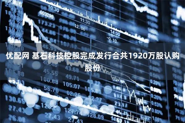 优配网 基石科技控股完成发行合共1920万股认购股份