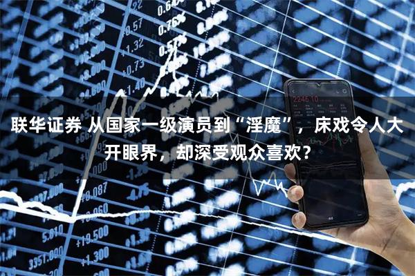 联华证券 从国家一级演员到“淫魔”,床戏令人大开眼界,却深受观众喜欢?