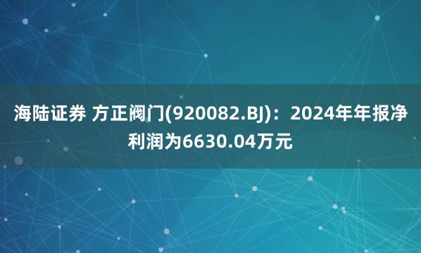 海陆证券 方正阀门(920082.BJ)：2024年年报净利润为6630.04万元