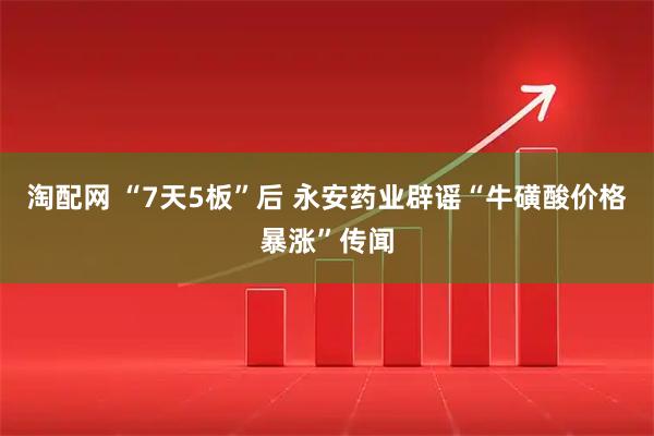 淘配网 “7天5板”后 永安药业辟谣“牛磺酸价格暴涨”传闻