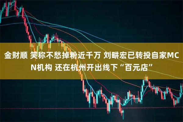 金财顺 笑称不愁掉粉近千万 刘畊宏已转投自家MCN机构 还在杭州开出线下“百元店”