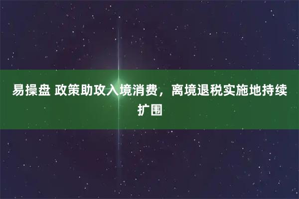 易操盘 政策助攻入境消费，离境退税实施地持续扩围