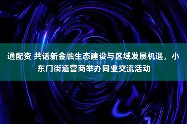通配资 共话新金融生态建设与区域发展机遇,小东门街道营商举办同业交流活动
