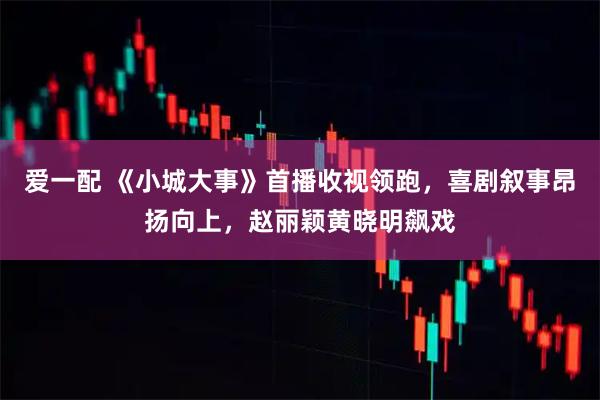 爱一配 《小城大事》首播收视领跑，喜剧叙事昂扬向上，赵丽颖黄晓明飙戏