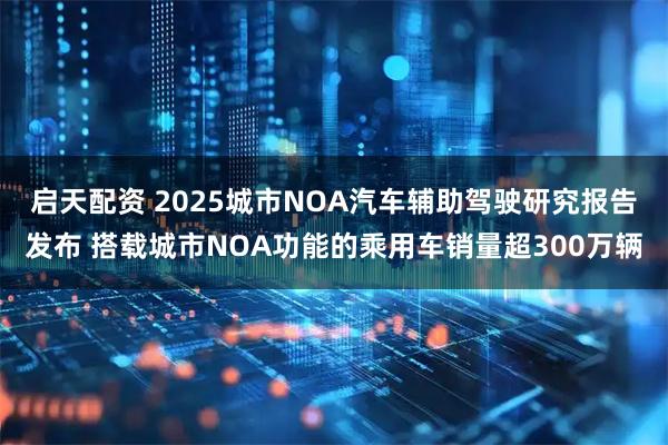 启天配资 2025城市NOA汽车辅助驾驶研究报告发布 搭载城市NOA功能的乘用车销量超300万辆