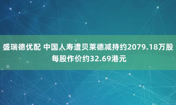 盛瑞德优配 中国人寿遭贝莱德减持约2079.18万股 每股作价约32.69港元