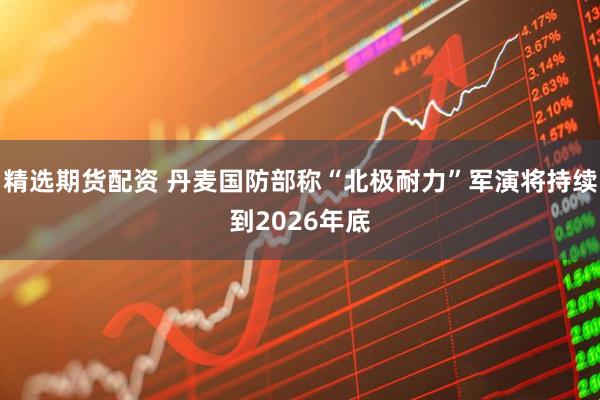 精选期货配资 丹麦国防部称“北极耐力”军演将持续到2026年底