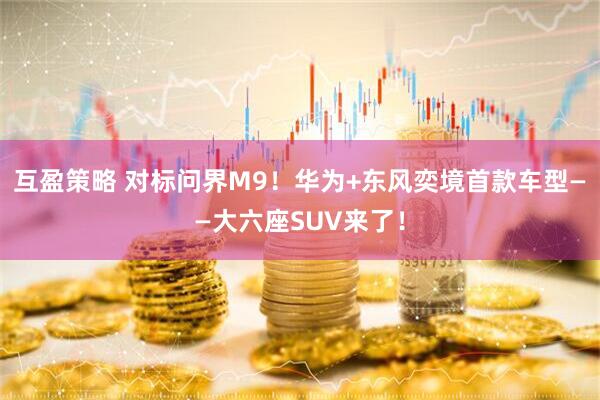 互盈策略 对标问界M9！华为+东风奕境首款车型——大六座SUV来了！