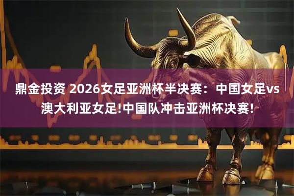 鼎金投资 2026女足亚洲杯半决赛：中国女足vs澳大利亚女足!中国队冲击亚洲杯决赛!