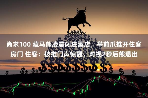 尚求100 藏马熊凌晨闯进酒店,举前爪推开住客房门 住客:被推门声惊醒,对视2秒后熊退出