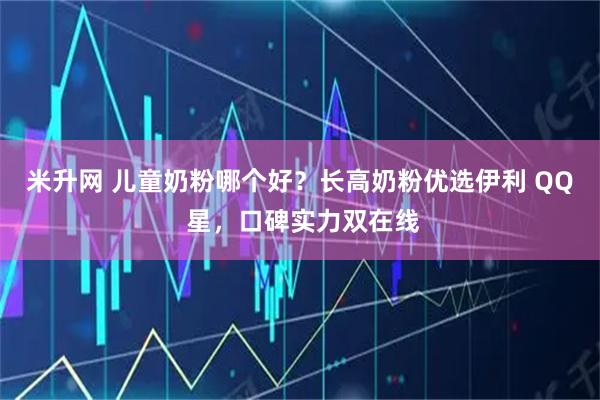 米升网 儿童奶粉哪个好？长高奶粉优选伊利 QQ 星，口碑实力双在线