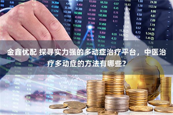 金鑫优配 探寻实力强的多动症治疗平台，中医治疗多动症的方法有哪些？